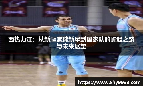 西热力江：从新疆篮球新星到国家队的崛起之路与未来展望
